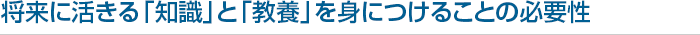 将来に活きる「知識」と「教養」を 身につけることの必要性